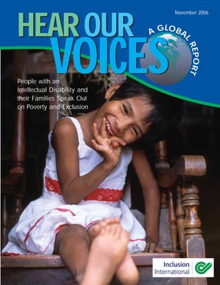 November 2006



HEAR OUR                      A GLOBA




            VOICES

                                     L
                                        REP RT
                                           O
People with an
Intellectual Disability and
their Families Speak Out
on Poverty and Exclusion
 