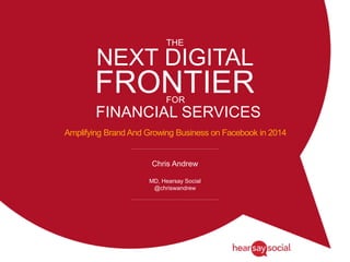 NEXT DIGITAL
FRONTIER
Amplifying Brand And Growing Business on Facebook in 2014
Chris Andrew
MD, Hearsay Social
@chriswandrew
THE
FOR
FINANCIAL SERVICES
 