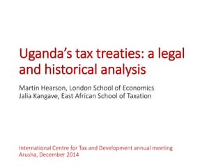 Uganda’s tax treaties: a legal and historical analysis 
Martin Hearson, London School of Economics 
JaliaKangave, East African School of Taxation 
International Centre for Tax and Development annual meeting 
Arusha, December 2014  