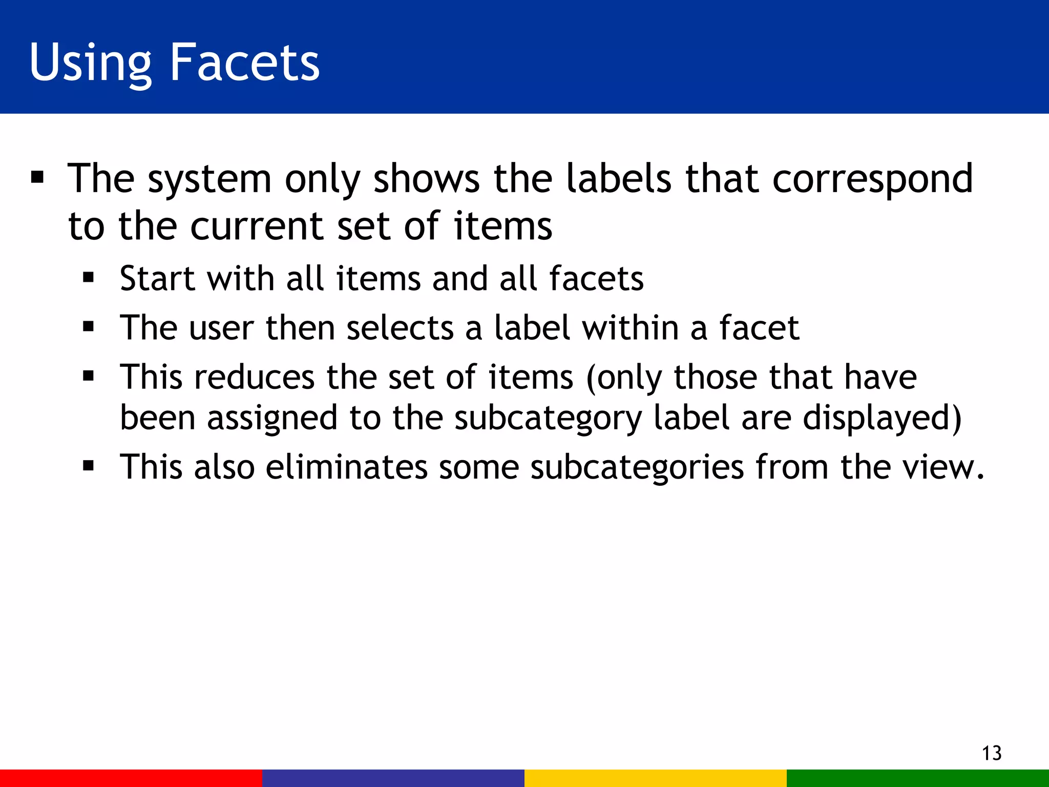 Using Facets The system only shows the labels that correspond to the current set of items Start with all items and all facets The user then selects a label within a facet  This reduces the set of items (only those that have been assigned to the subcategory label are displayed) This also eliminates some subcategories from the view. 