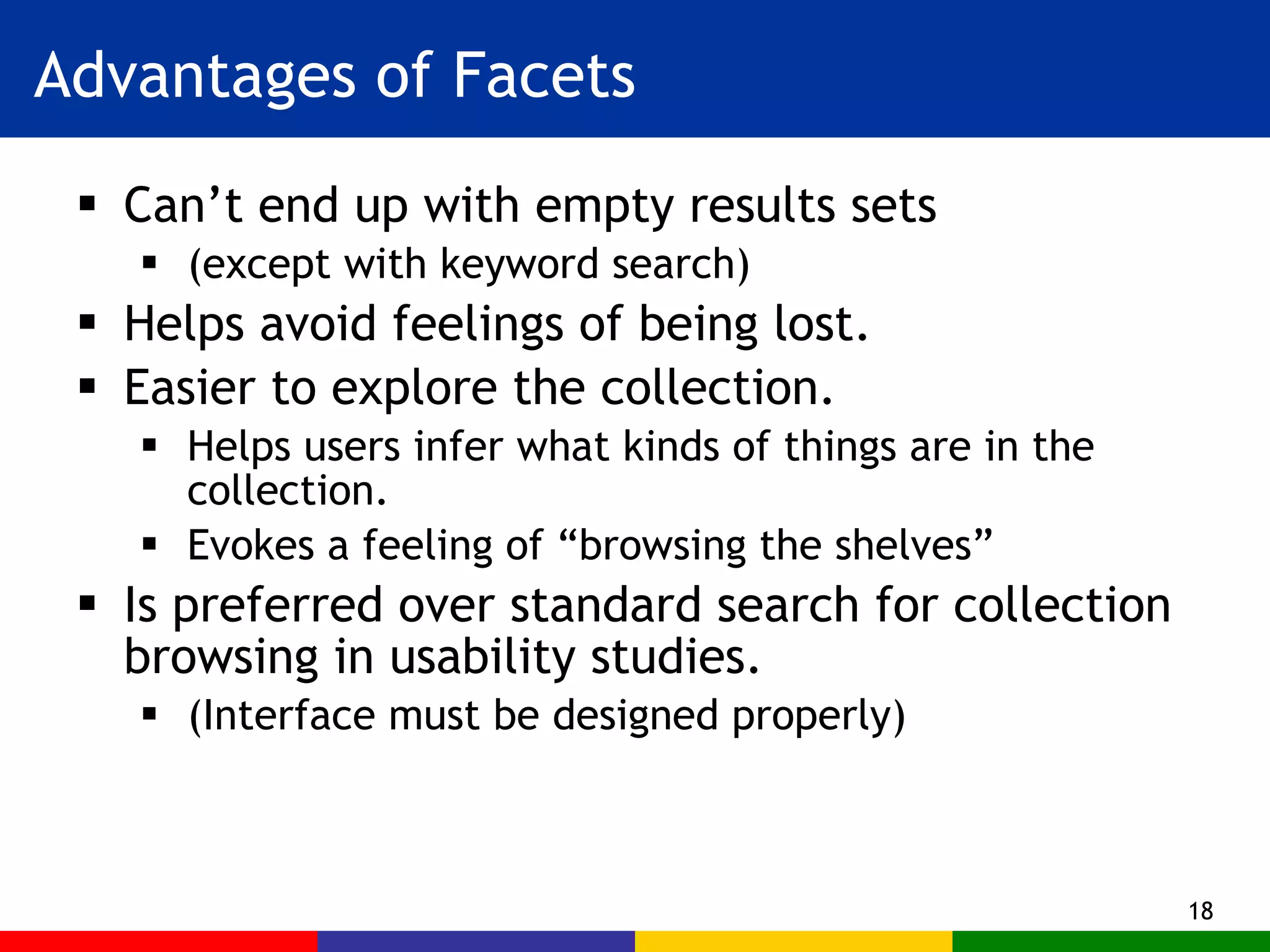 Advantages of Facets Can’t end up with empty results sets (except with keyword search) Helps avoid feelings of being lost. Easier to explore the collection. Helps users infer what kinds of things are in the collection. Evokes a feeling of “browsing the shelves” Is preferred over standard search for collection browsing in usability studies. (Interface must be designed properly) 