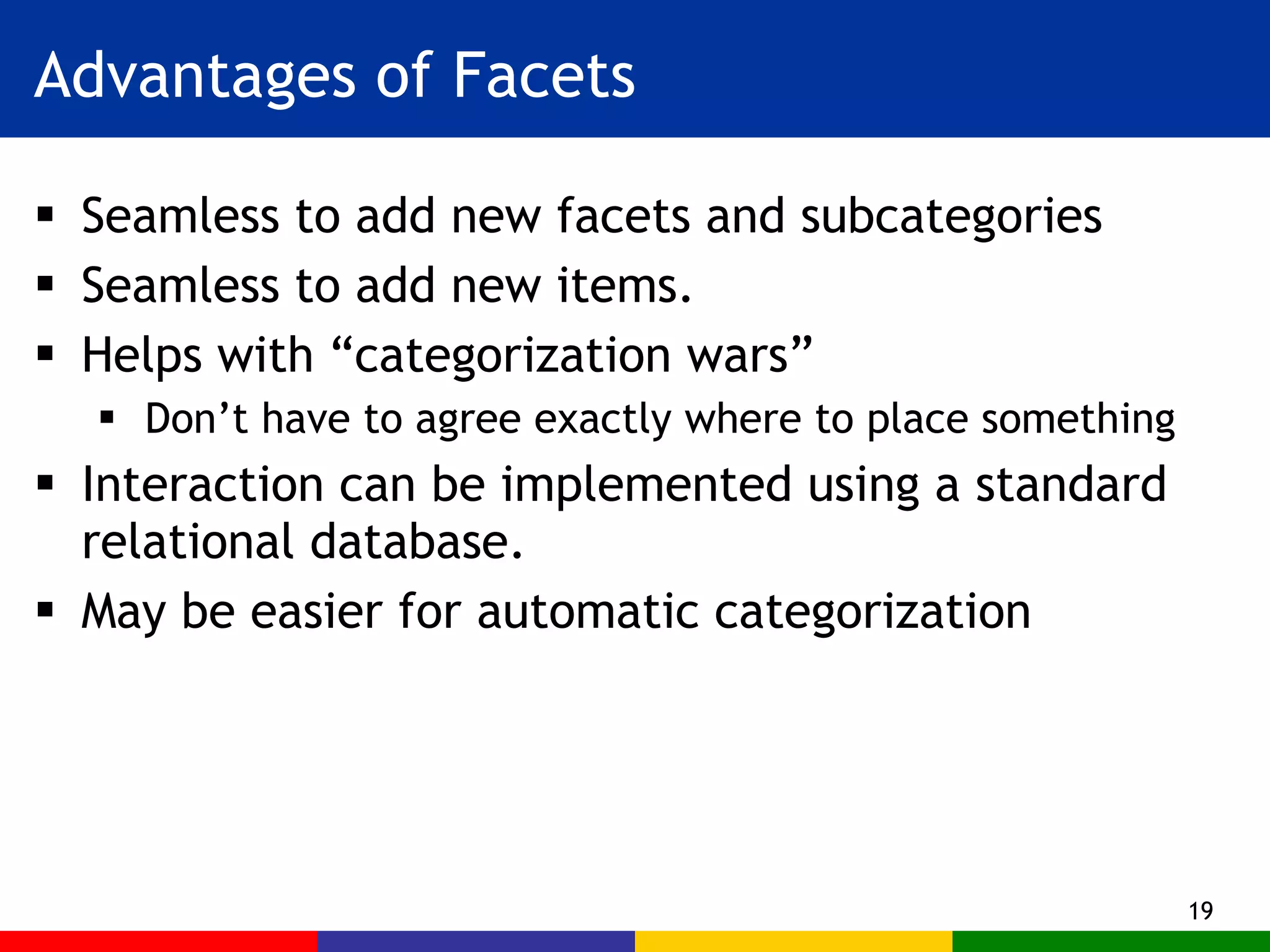 Advantages of Facets Seamless to add new facets and subcategories Seamless to add new items. Helps with “categorization wars” Don’t have to agree exactly where to place something Interaction can be implemented using a standard relational database. May be easier for automatic categorization 