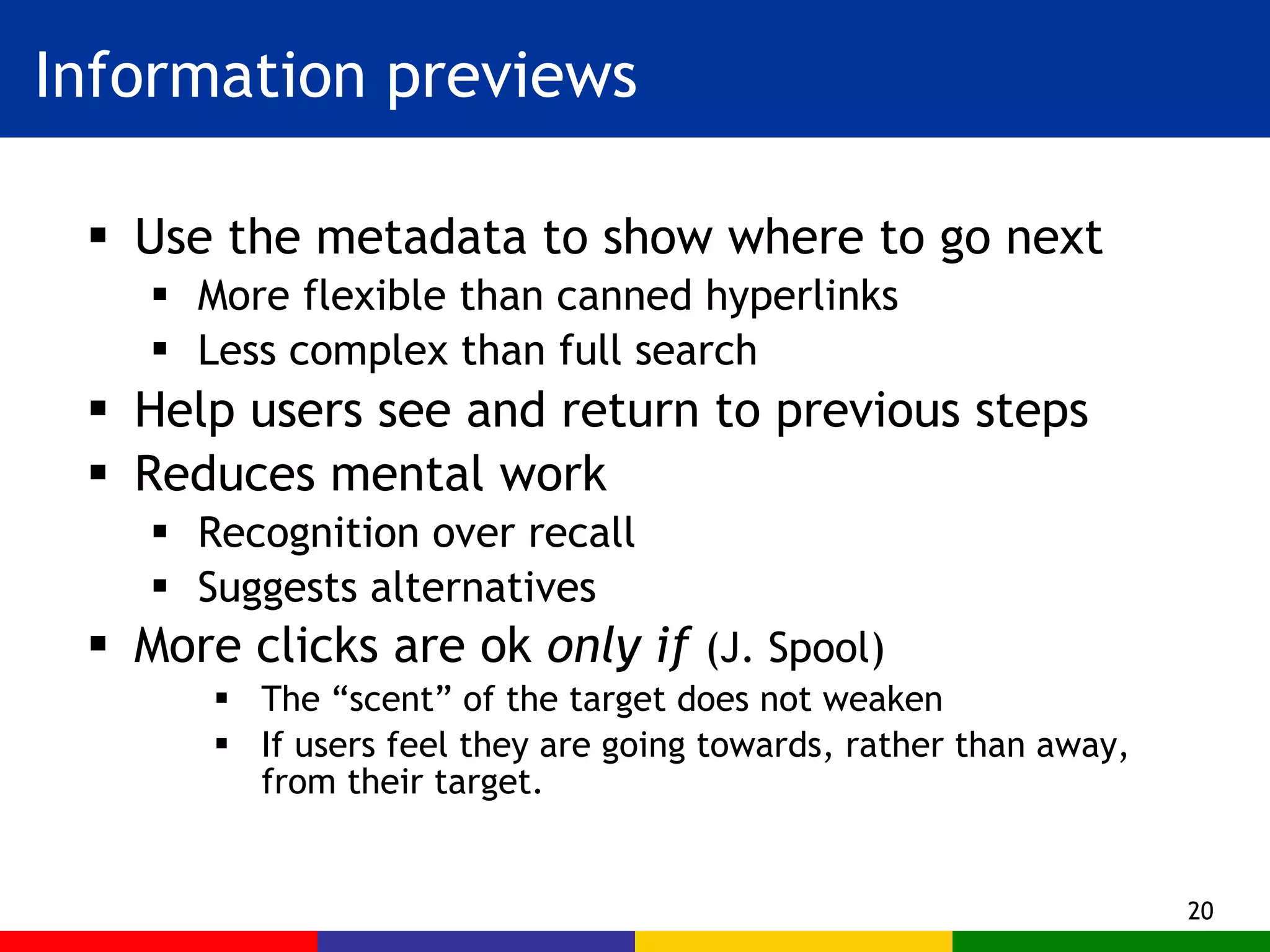 Information previews Use the metadata to show where to go next More flexible than canned hyperlinks Less complex than full search Help users see and return to previous steps Reduces mental work Recognition over recall Suggests alternatives More clicks are ok  only if  (J. Spool) The “scent” of the target does not weaken If users feel they are going towards, rather than away, from their target. 