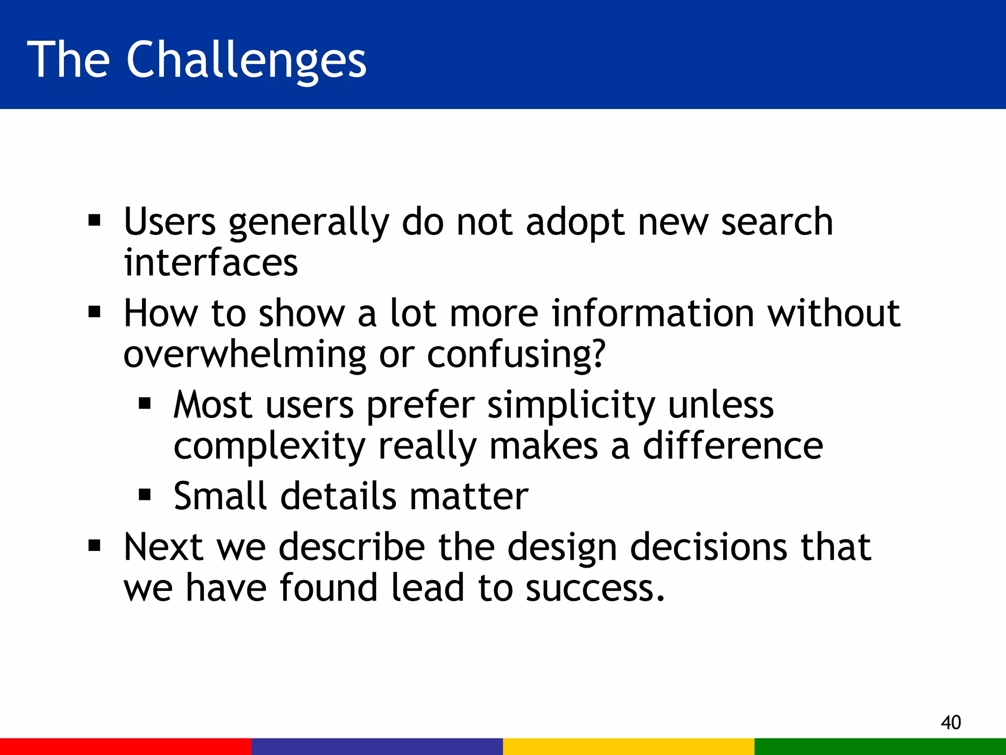 The Challenges Users generally do not adopt new search interfaces How to show a lot more information without overwhelming or confusing? Most users prefer simplicity unless complexity really makes a difference Small details matter Next we describe the design decisions that we have found lead to success. 