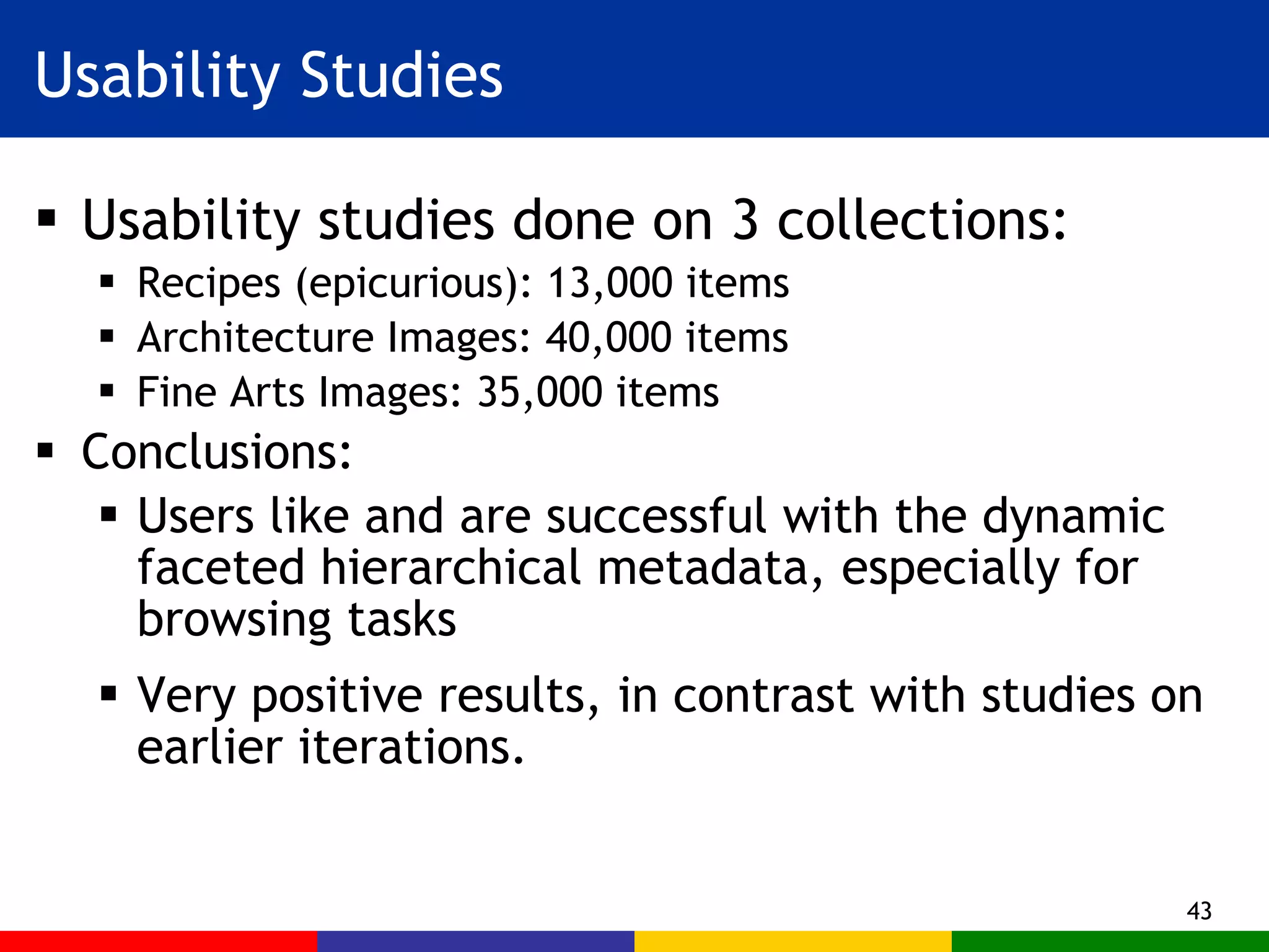 Usability Studies Usability studies done on 3 collections: Recipes (epicurious): 13,000 items Architecture Images: 40,000 items Fine Arts Images: 35,000 items Conclusions: Users like and are successful with the dynamic faceted hierarchical metadata, especially for browsing tasks Very positive results, in contrast with studies on earlier iterations. 