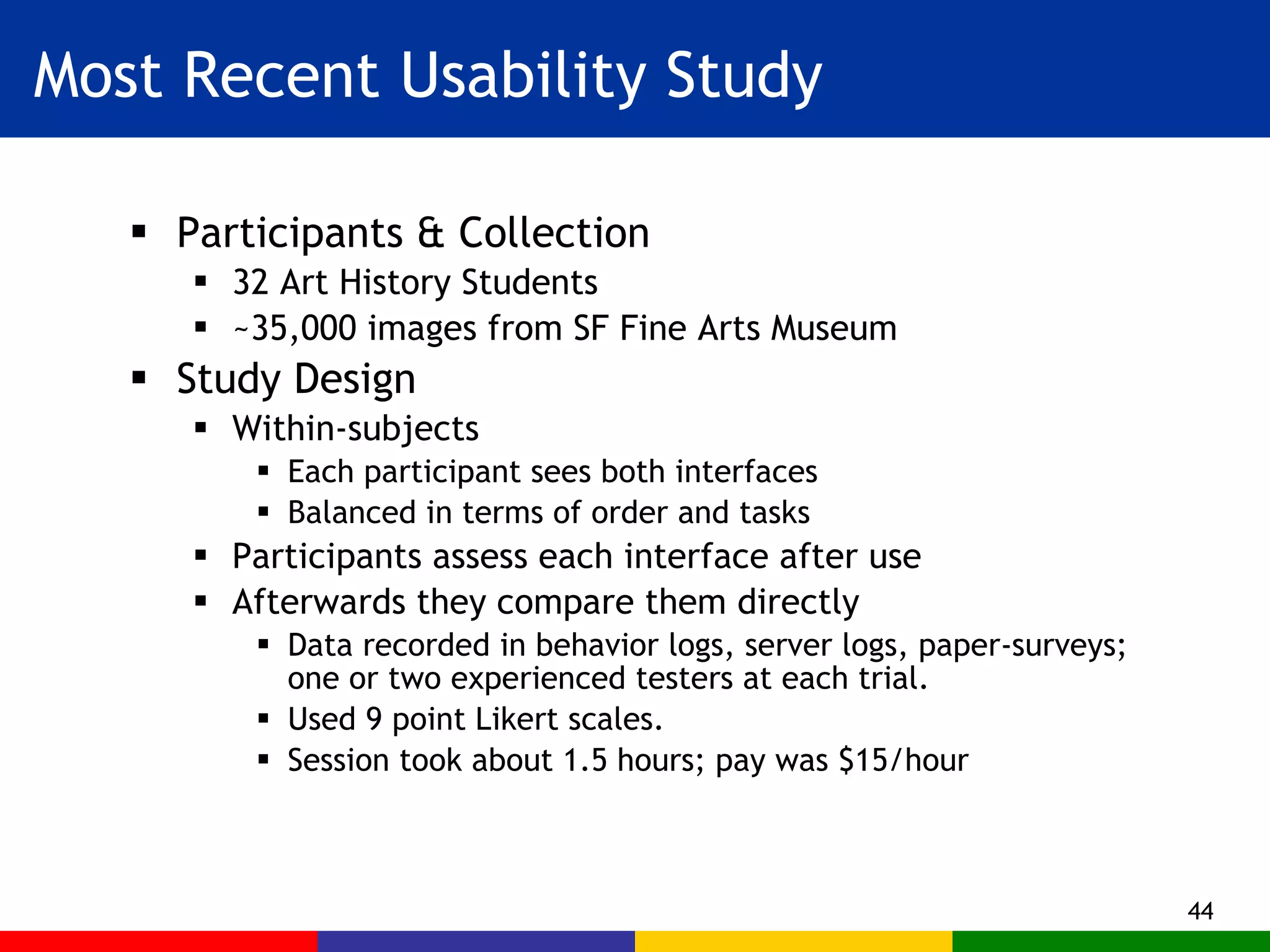 Most Recent Usability Study Participants & Collection 32 Art History Students ~35,000 images from SF Fine Arts Museum Study Design Within-subjects Each participant sees both interfaces Balanced in terms of order and tasks Participants assess each interface after use Afterwards they compare them directly Data recorded in behavior logs, server logs, paper-surveys; one or two experienced testers at each trial. Used 9 point Likert scales. Session took about 1.5 hours; pay was $15/hour 