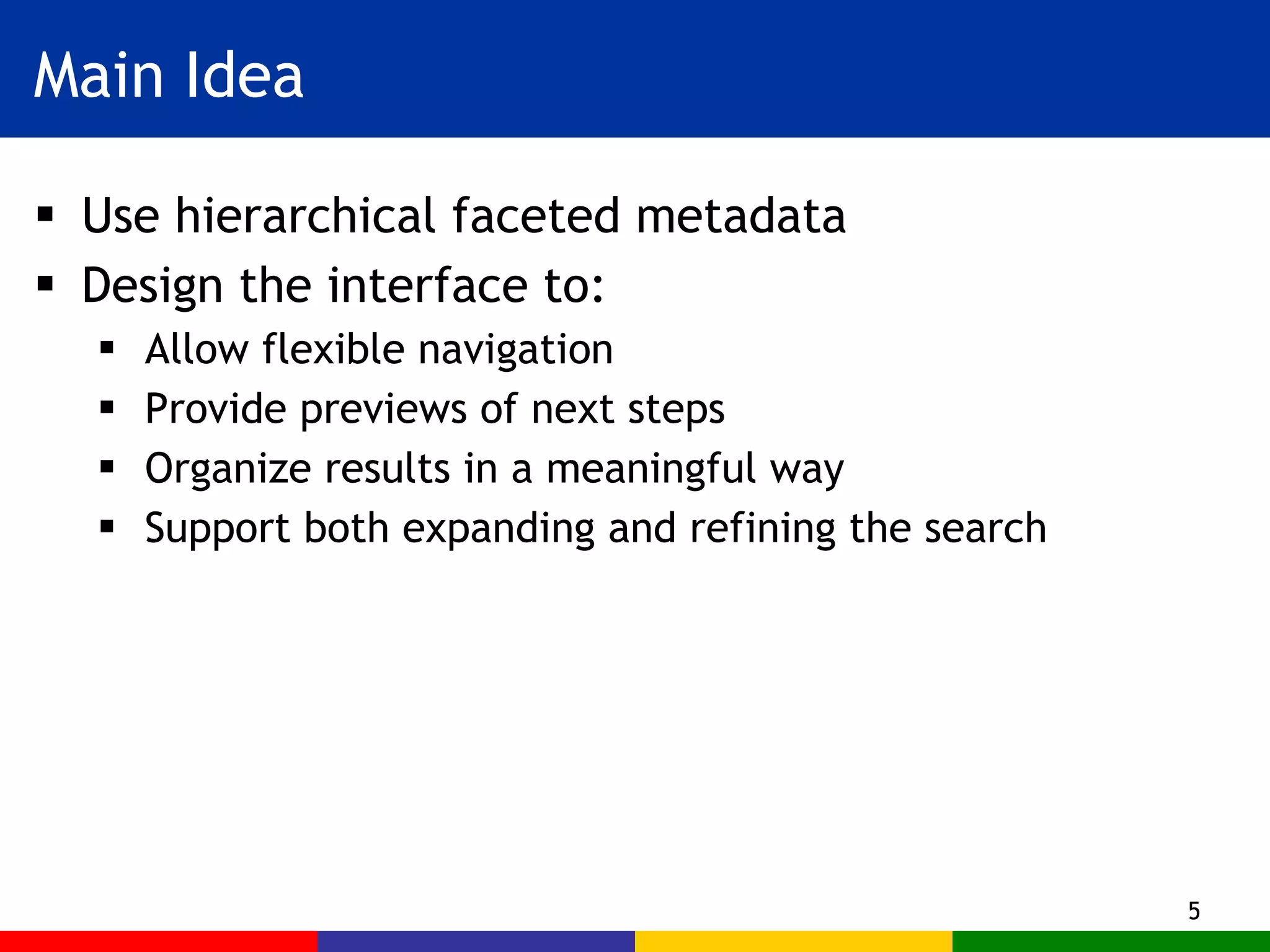 Main Idea Use hierarchical faceted metadata  Design the interface to: Allow flexible navigation Provide previews of next steps Organize results in a meaningful way Support both expanding and refining the search 