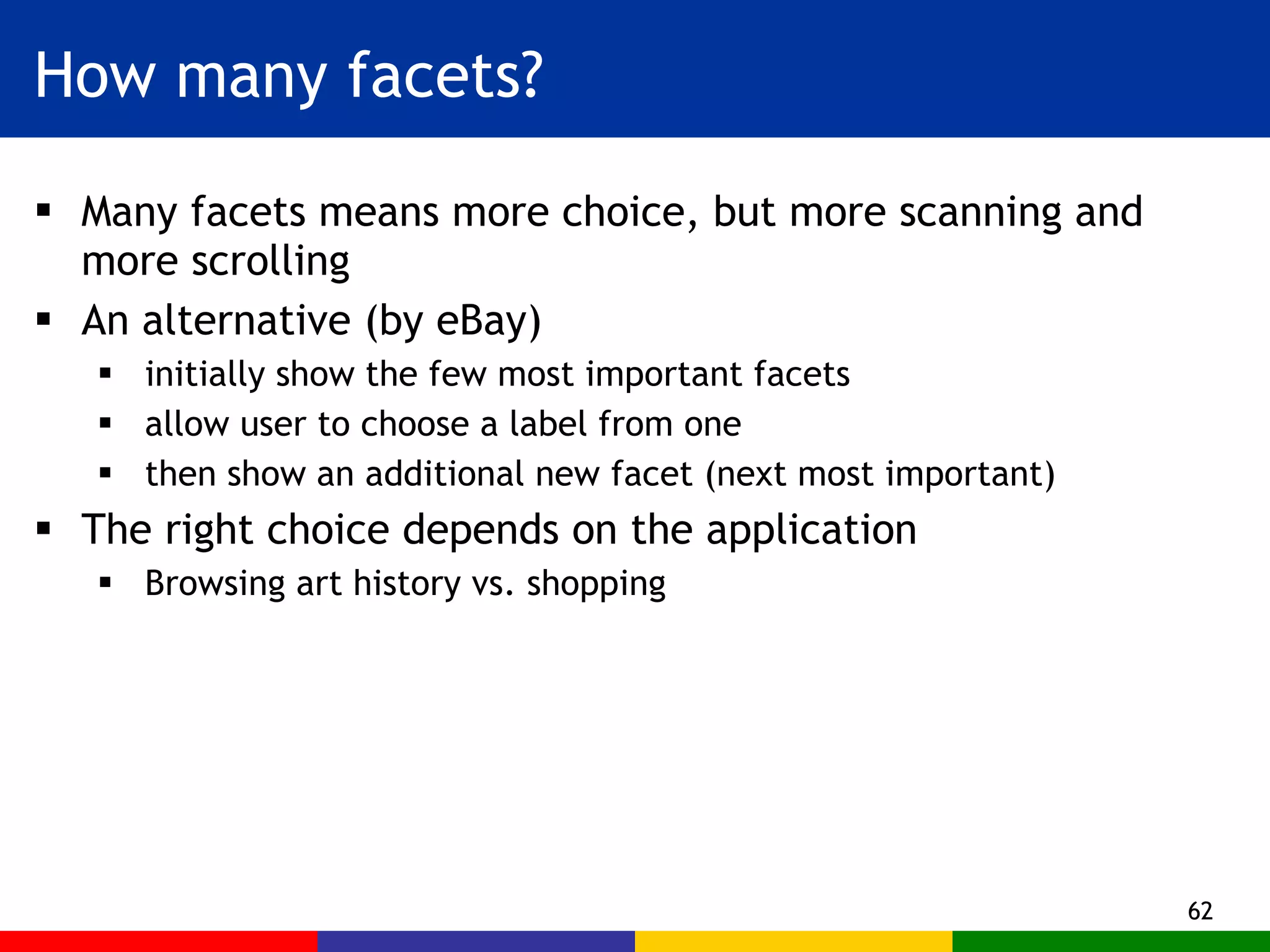 How many facets? Many facets means more choice, but more scanning and more scrolling An alternative (by eBay)  initially show the few most important facets  allow user to choose a label from one then show an additional new facet (next most important) The right choice depends on the application Browsing art history vs. shopping 
