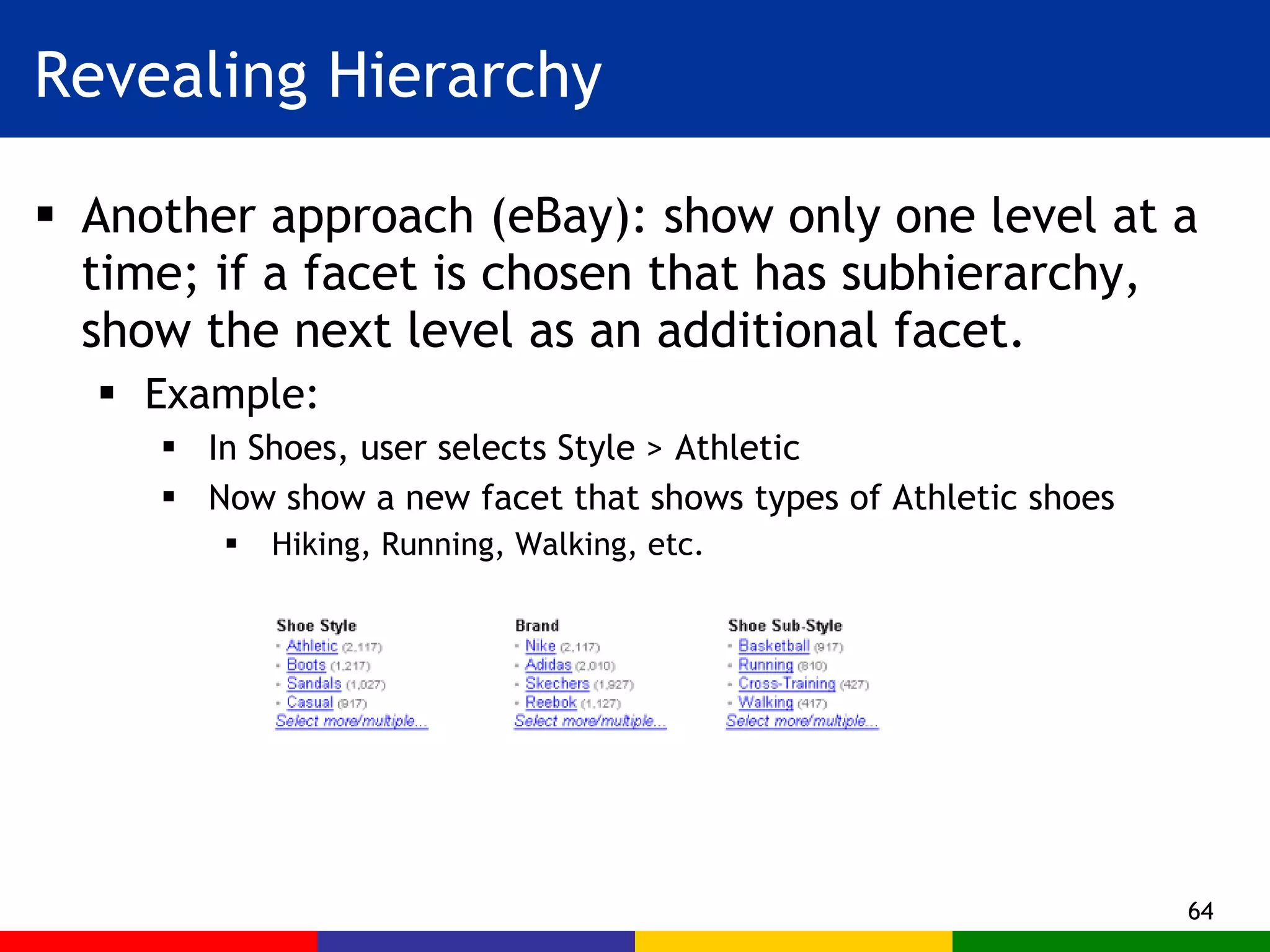 Revealing Hierarchy Another approach (eBay): show only one level at a time; if a facet is chosen that has subhierarchy, show the next level as an additional facet. Example:  In Shoes, user selects Style > Athletic Now show a new facet that shows types of Athletic shoes Hiking, Running, Walking, etc. 