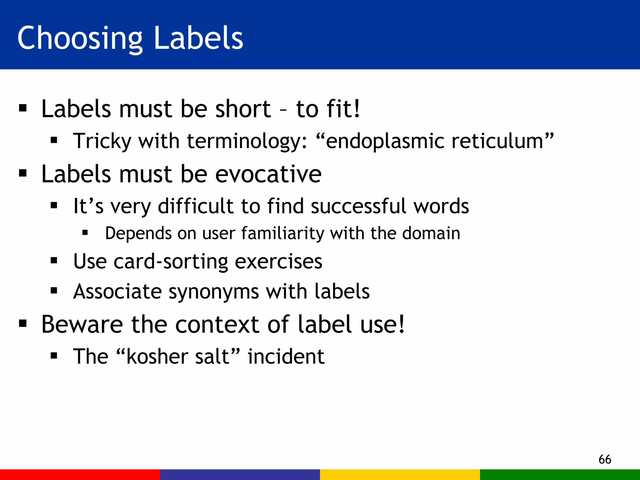Choosing Labels Labels must be short – to fit! Tricky with terminology: “endoplasmic reticulum” Labels must be evocative  It’s very difficult to find successful words Depends on user familiarity with the domain Use card-sorting exercises Associate synonyms with labels Beware the context of label use! The “kosher salt” incident 