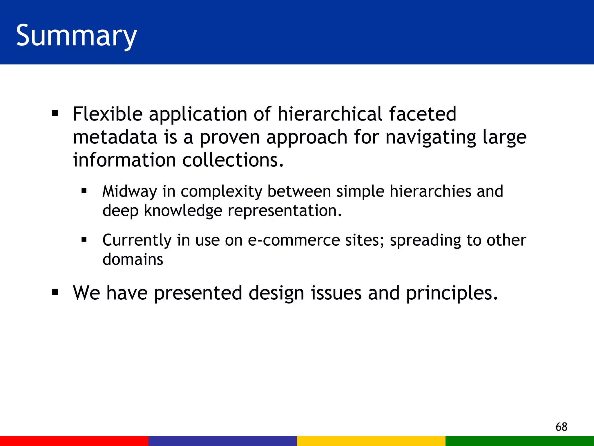Summary Flexible application of hierarchical faceted metadata is a proven approach for navigating large information collections. Midway in complexity between simple hierarchies and deep knowledge representation. Currently in use on e-commerce sites; spreading to other domains We have presented design issues and principles. 
