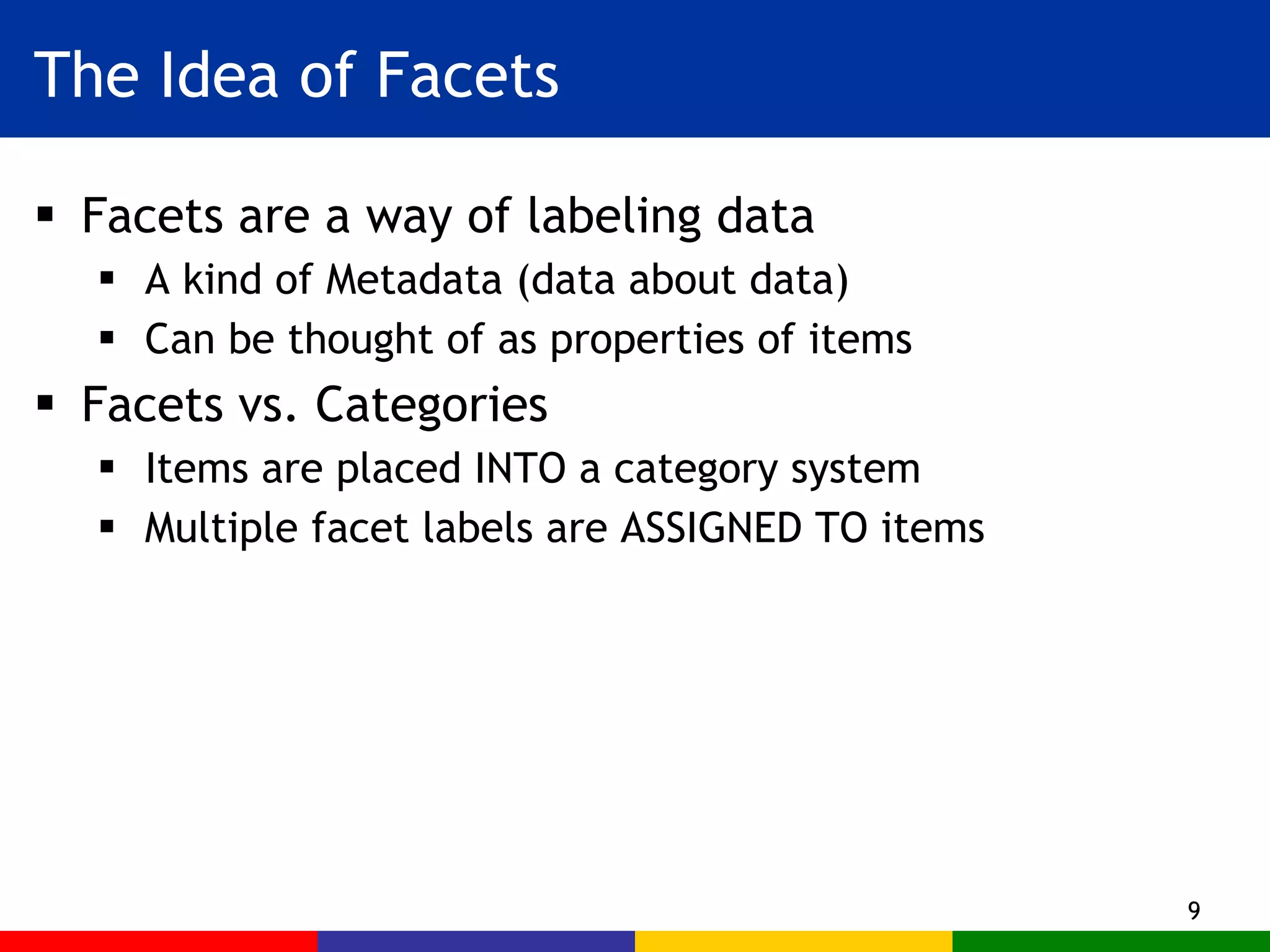 The Idea of Facets Facets are a way of labeling data A kind of Metadata (data about data) Can be thought of as properties of items Facets vs. Categories Items are placed INTO a category system Multiple facet labels are ASSIGNED TO items 