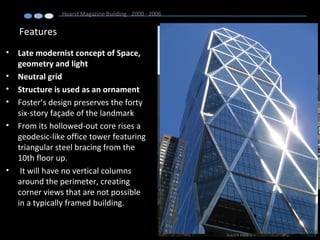 Features
• Late modernist concept of Space,
geometry and light
• Neutral grid
• Structure is used as an ornament
• Foster’s design preserves the forty
six-story façade of the landmark
• From its hollowed-out core rises a
geodesic-like office tower featuring
triangular steel bracing from the
10th floor up.
• It will have no vertical columns
around the perimeter, creating
corner views that are not possible
in a typically framed building.
Hearst Magazine Building 2000 - 2006
 