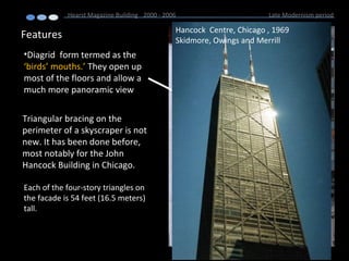 Features
Hearst Magazine Building 2000 - 2006 Late Modernism period
•Diagrid form termed as the
‘birds’ mouths.’ They open up
most of the floors and allow a
much more panoramic view
Triangular bracing on the
perimeter of a skyscraper is not
new. It has been done before,
most notably for the John
Hancock Building in Chicago.
Hancock Centre, Chicago , 1969
Skidmore, Owings and Merrill
Each of the four-story triangles on
the facade is 54 feet (16.5 meters)
tall.
 
