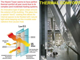 An innovative type of glass wraps around
the exterior of the building. The glass has
a special “low-E” coating that allows for
internal spaces to be flooded with natural
light while keeping out the invisible solar
radiation that causes heat.
The Hearst Tower seems to have perfect
thermal comfort all year round due to its
complex (and incidental) heating systems.
THERMAL COMFORT
 