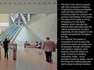 • The floor of the atrium is paved
with heat conductive limestone.
• Polyethylene tubing is embedded
under the floor and filled with
circulating water for cooling in the
summer and heating in the winter.
• The base of the tower is mainly
composed of a cast stone
material, which naturally has
thermal mass that helps keep the
interior temperatures constant,
regardless of what happens to the
outside temperatures throughout
the day.
• In a nutshell, the system is
composed of various parts that
control the interior air quality and
temperature through convection
and radiation methods, while
keeping unwanted exterior air
under control by controlling
conduction routes. As an
example of passive design, one of
the things this building executes
well is proper building insulation.
 