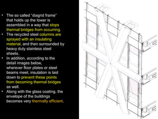 • The so called “diagrid frame”
that holds up the tower is
assembled in a way that stops
thermal bridges from occurring.
• The recycled steel columns are
sprayed with an insulating
material, and then surrounded by
heavy duty stainless steel
sheets.
• In addition, according to the
detail images below,
wherever floor plates or steel
beams meet, insulation is laid
down to prevent these points
from becoming thermal bridges
as well.
• Along with the glass coating, the
envelope of the buildings
becomes very thermally efficient.
 