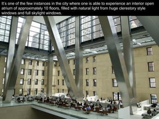 It’s one of the few instances in the city where one is able to experience an interior open
atrium of approximately 10 floors, filled with natural light from huge clerestory style
windows and full skylight windows.
 