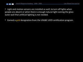 • Light and motion sensors are installed as well, to turn off lights when
people are absent or when there is enough natural light coming the glass
outer wall that artificial lighting is not needed.
• Earned a gold designation from the USGBC LEED certification program.
Hearst Magazine Building 2000 - 2006 Late Modernism period
 