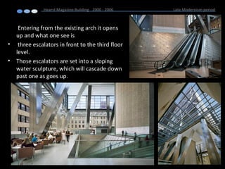 Entering from the existing arch it opens
up and what one see is
• three escalators in front to the third floor
level.
• Those escalators are set into a sloping
water sculpture, which will cascade down
past one as goes up.
Hearst Magazine Building 2000 - 2006 Late Modernism period
 