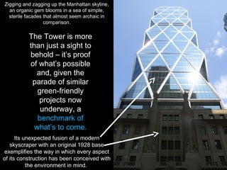 The Tower is more
than just a sight to
behold – it’s proof
of what’s possible
and, given the
parade of similar
green-friendly
projects now
underway, a
benchmark of
what’s to come.
Zigging and zagging up the Manhattan skyline,
an organic gem blooms in a sea of simple,
sterile facades that almost seem archaic in
comparison.
Its unexpected fusion of a modern
skyscraper with an original 1928 base
exemplifies the way in which every aspect
of its construction has been conceived with
the environment in mind.
 