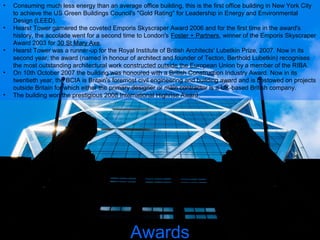 • Consuming much less energy than an average office building, this is the first office building in New York City
to achieve the US Green Buildings Council's "Gold Rating" for Leadership in Energy and Environmental
Design (LEED).
• Hearst Tower garnered the coveted Emporis Skyscraper Award 2006 and for the first time in the award's
history, the accolade went for a second time to London's Foster + Partners, winner of the Emporis Skyscraper
Award 2003 for 30 St Mary Axe.
• Hearst Tower was a runner-up for the Royal Institute of British Architects' Lubetkin Prize, 2007. Now in its
second year, the award (named in honour of architect and founder of Tecton, Berthold Lubetkin) recognises
the most outstanding architectural work constructed outside the European Union by a member of the RIBA.
• On 10th October 2007 the building was honoured with a British Construction Industry Award. Now in its
twentieth year, the BCIA is Britain's foremost civil engineering and building award and is bestowed on projects
outside Britain for which either the primary designer or main contractor is a UK-based British company.
• The building won the prestigious 2008 International Highrise Award.
Awards
 