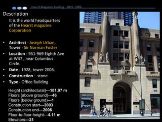 Description
It is the world headquarters
of the Hearst magazine
Corporation
• Architect - Joseph Urban,
Tower - Sir Norman Foster
• Location - 951-969 Eighth Ave
at W47 , near Columbus
Circle.
• Date - 1928, tower 2006.
• Construction – stone
• Type - Office Building
Hearst Magazine Building 2003 - 2006
Height (architectural)---181.97 m
Floors (above ground)---46
Floors (below ground)---1
Construction start---2003
Construction end---2006
Floor-to-floor-height---4.11 m
Elevators---21
 