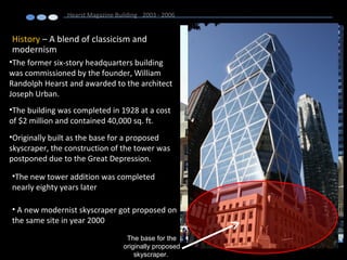 History – A blend of classicism and
modernism
Hearst Magazine Building 2003 - 2006
•The former six-story headquarters building
was commissioned by the founder, William
Randolph Hearst and awarded to the architect
Joseph Urban.
•The building was completed in 1928 at a cost
of $2 million and contained 40,000 sq. ft.
•Originally built as the base for a proposed
skyscraper, the construction of the tower was
postponed due to the Great Depression.
•The new tower addition was completed
nearly eighty years later
• A new modernist skyscraper got proposed on
the same site in year 2000
The base for the
originally proposed
skyscraper.
 