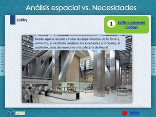 Siguiente
Índice
Lobby
Anterior
Desde aquí se accede a todas las dependencias de la Torre y,
asimismo, el vestíbulo contiene los ascensores principales, el
auditorio, salas de reuniones y la cafetería de Hearst.
1 Edificio existente
(Lobby)
 