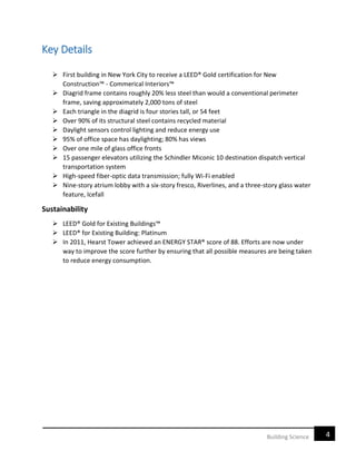 4Building Science
Key Details
 First building in New York City to receive a LEED® Gold certification for New
Construction™ - Commerical Interiors™
 Diagrid frame contains roughly 20% less steel than would a conventional perimeter
frame, saving approximately 2,000 tons of steel
 Each triangle in the diagrid is four stories tall, or 54 feet
 Over 90% of its structural steel contains recycled material
 Daylight sensors control lighting and reduce energy use
 95% of office space has daylighting; 80% has views
 Over one mile of glass office fronts
 15 passenger elevators utilizing the Schindler Miconic 10 destination dispatch vertical
transportation system
 High-speed fiber-optic data transmission; fully Wi-Fi enabled
 Nine-story atrium lobby with a six-story fresco, Riverlines, and a three-story glass water
feature, Icefall
Sustainability
 LEED® Gold for Existing Buildings™
 LEED® for Existing Building: Platinum
 In 2011, Hearst Tower achieved an ENERGY STAR® score of 88. Efforts are now under
way to improve the score further by ensuring that all possible measures are being taken
to reduce energy consumption.
 