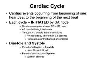 Cardiac Cycle Cardiac events occurring from beginning of one heartbeat to the beginning of the next beat Each cycle –  INITIATED  by SA node Spontaneous generation of AP in  SA node AP travels through both atria Through A-V bundle into the ventricles AV node delay (more than 0.1 second) Hence atria contract ahead of ventricles Diastole and Systole Period of relaxation –  Diastole  Heart fills with blood Period of contraction –  Systole Ejection of blood  