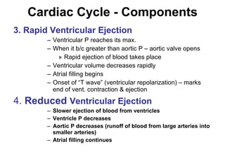 Cardiac Cycle - Components 3. Rapid Ventricular Ejection Ventricular P reaches its max. When it b/c greater than aortic P – aortic valve opens Rapid ejection of blood takes place Ventricular volume decreases rapidly Atrial filling begins Onset of “T wave” (ventricular repolarization) – marks end of vent. contraction & ejection 4.  Reduced   Ventricular Ejection Slower ejection of blood from ventricles Ventricle P decreases Aortic P decreases (runoff of blood from large arteries into smaller arteries) Atrial filling continues 