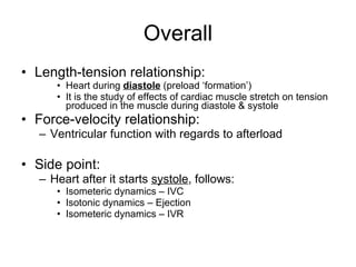 Overall Length-tension relationship: Heart during  diastole  (preload ‘formation’) It is the study of effects of cardiac muscle stretch on tension produced in the muscle during diastole & systole  Force-velocity relationship: Ventricular function with regards to afterload Side point: Heart after it starts  systole , follows: Isometeric dynamics – IVC Isotonic dynamics – Ejection Isometeric dynamics – IVR 