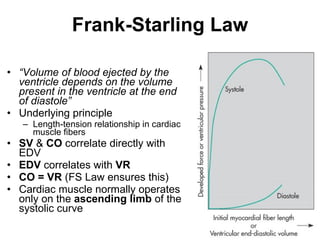 Frank-Starling Law “ Volume of blood ejected by the ventricle depends on the volume present in the ventricle at the end of diastole” Underlying principle  Length-tension relationship in cardiac muscle fibers SV  &  CO  correlate directly with EDV EDV  correlates with  VR CO = VR  (FS Law ensures this) Cardiac muscle normally operates only on the  ascending limb  of the systolic curve  