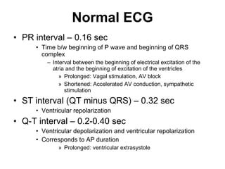 Normal ECG PR interval – 0.16 sec Time b/w beginning of P wave and beginning of QRS complex Interval between the beginning of electrical excitation of the atria and the beginning of excitation of the ventricles Prolonged: Vagal stimulation, AV block Shortened: Accelerated AV conduction, sympathetic stimulation ST interval (QT minus QRS) – 0.32 sec Ventricular repolarization  Q-T interval – 0.2-0.40 sec  Ventricular depolarization and ventricular repolarization Corresponds to AP duration Prolonged: ventricular extrasystole 