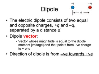 Dipole The electric dipole consists of two equal and opposite charges,  +q  and  –q , separated by a distance  d Dipole  vector : Vector whose magnitude is equal to the dipole moment [voltage] and that points from –ve charge to + one Direction of dipole is from  –ve towards +ve 