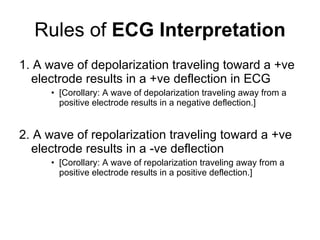 Rules of  ECG Interpretation 1. A wave of depolarization traveling toward a +ve electrode results in a +ve deflection in ECG [Corollary: A wave of depolarization traveling away from a positive electrode results in a negative deflection.] 2. A wave of repolarization traveling toward a +ve electrode results in a -ve deflection  [Corollary: A wave of repolarization traveling away from a positive electrode results in a positive deflection.] 