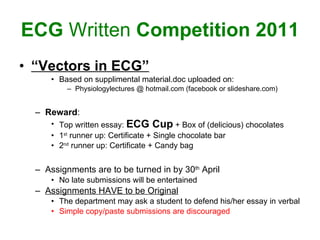 ECG  Written  Competition 2011 “ Vectors in ECG” Based on supplimental material.doc uploaded on: Physiologylectures @ hotmail.com (facebook or slideshare.com)  Reward : Top written essay:  ECG Cup  + Box of (delicious) chocolates 1 st  runner up: Certificate + Single chocolate bar 2 nd  runner up: Certificate + Candy bag Assignments are to be turned in by 30 th  April No late submissions will be entertained Assignments HAVE to be Original The department may ask a student to defend his/her essay in verbal  Simple copy/paste submissions are discouraged   