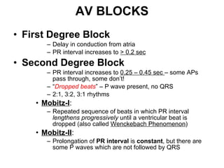 AV BLOCKS First Degree Block Delay in conduction from atria  PR interval increases to  > 0.2 sec Second Degree Block PR interval increases to  0.25 – 0.45 sec  – some APs pass through, some don’t! “ Dropped beats ” – P wave present, no QRS 2:1, 3:2, 3:1 rhythms Mobitz-I :  Repeated sequence of beats in which PR interval  lengthens progressively  until a ventricular beat is dropped (also called  Wenckebach Phenomenon ) Mobitz-II :  Prolongation of  PR interval  is  constant , but there are some P waves which are not followed by QRS 
