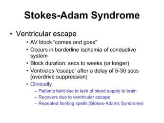 Stokes-Adam Syndrome Ventricular escape AV block “comes and goes” Occurs in borderline ischemia of conductive system Block duration: secs to weeks (or longer) Ventricles ‘escape’ after a delay of 5-30 secs (overdrive suppression) Clinically Patients faint due to lack of blood supply to brain Recovers due to ventricular escape Repeated fainting spells (Stokes-Adams Syndrome) 