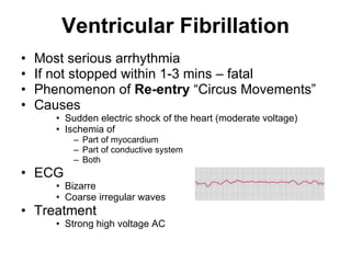 Ventricular Fibrillation Most serious arrhythmia If not stopped within 1-3 mins – fatal Phenomenon of  Re-entry  “Circus Movements” Causes  Sudden electric shock of the heart (moderate voltage) Ischemia of  Part of myocardium Part of conductive system Both ECG Bizarre Coarse irregular waves Treatment Strong high voltage AC  