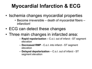 Myocardial Infarction & ECG Ischemia changes myocardial properties Become irreversible – death of myocardial fibers – infarction! ECG can detect these changes Three main changes in infarcted area: Rapid repolarization  – C.o.I. out of infarct - ST segment elevation Decreased RMP  - C.o.I. into infarct - ST segment elevation Delayed depolarization  – C.o.I. out of infarct - ST segment elevation 