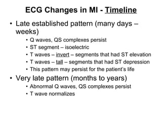 ECG Changes in MI -  Timeline Late established pattern (many days – weeks) Q waves, QS complexes persist ST segment – isoelectric T waves –  invert  – segments that had ST elevation T waves –  tall  – segments that had ST depression This pattern may persist for the patient’s life Very late pattern (months to years) Abnormal Q waves, QS complexes persist T wave normalizes 