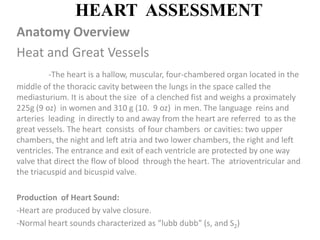 HEART  ASSESSMENT Anatomy Overview Heat and Great Vessels -The heart is a hallow, muscular, four-chambered organ located in the middle of the thoracic cavity between the lungs in the space called the mediasturium. It is about the size  of a clenched fist and weighs a proximately 225g (9 oz)  in women and 310 g (10.  9 oz)  in men. The language  reins and arteries  leading  in directly to and away from the heart are referred  to as the great vessels. The heart  consists  of four chambers  or cavities: two upper chambers, the night and left atria and two lower chambers, the right and left ventricles. The entrance and exit of each ventricle are protected by one way valve that direct the flow of blood  through the heart. The  atrioventricular and the triacuspid and bicuspid valve. Production  of Heart Sound: ,[object Object]
