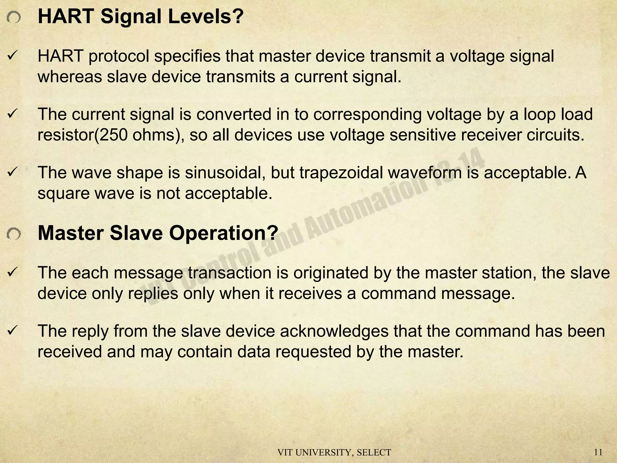 HART Signal Levels?
 HART protocol specifies that master device transmit a voltage signal
whereas slave device transmits a current signal.
 The current signal is converted in to corresponding voltage by a loop load
resistor(250 ohms), so all devices use voltage sensitive receiver circuits.
 The wave shape is sinusoidal, but trapezoidal waveform is acceptable. A
square wave is not acceptable.
Master Slave Operation?
 The each message transaction is originated by the master station, the slave
device only replies only when it receives a command message.
 The reply from the slave device acknowledges that the command has been
received and may contain data requested by the master.
VIT UNIVERSITY, SELECT 11
 