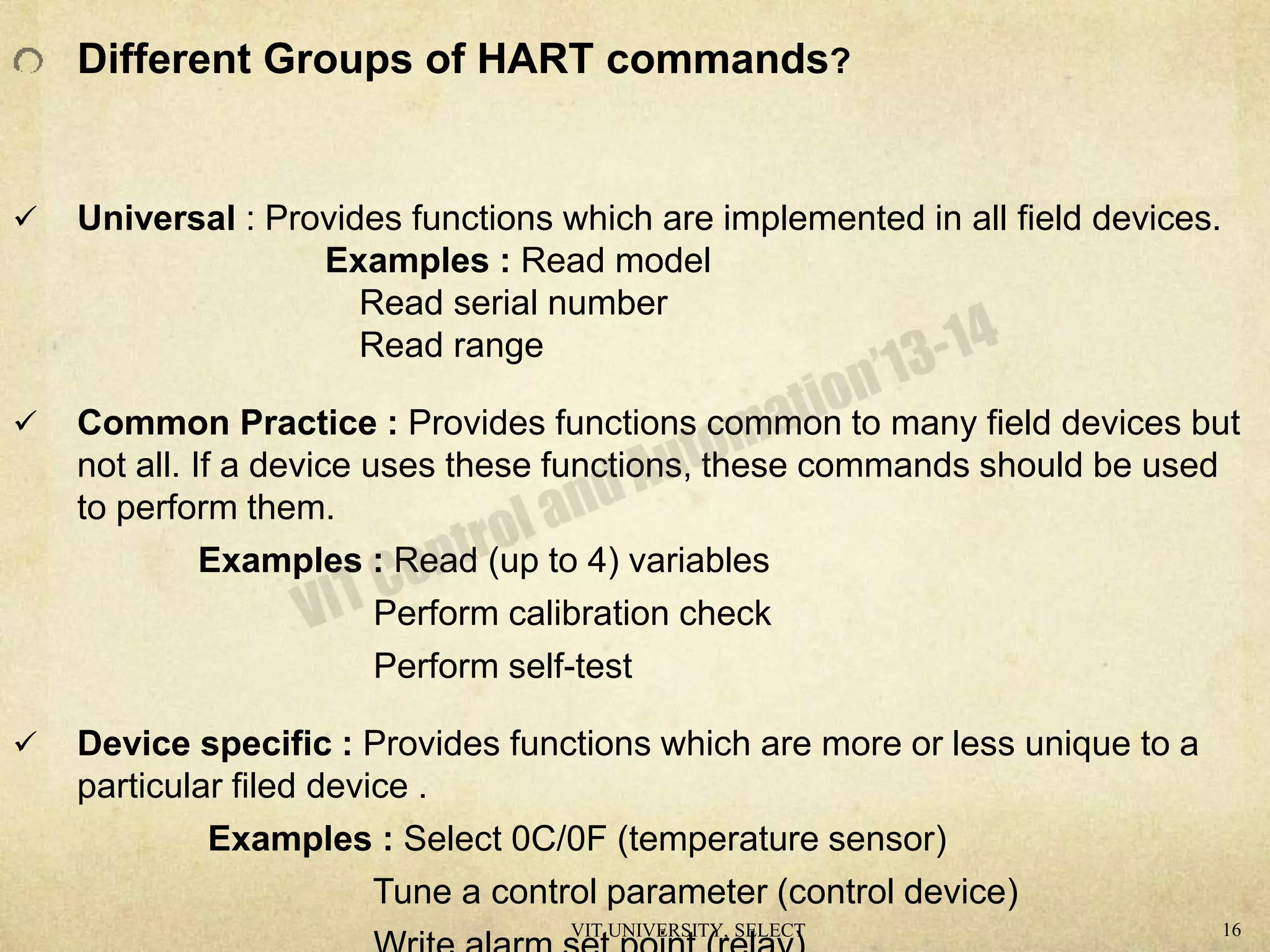 Different Groups of HART commands?
 Universal : Provides functions which are implemented in all field devices.
Examples : Read model
Read serial number
Read range
 Common Practice : Provides functions common to many field devices but
not all. If a device uses these functions, these commands should be used
to perform them.
Examples : Read (up to 4) variables
Perform calibration check
Perform self-test
 Device specific : Provides functions which are more or less unique to a
particular filed device .
Examples : Select 0C/0F (temperature sensor)
Tune a control parameter (control device)
VIT UNIVERSITY, SELECT 16
 