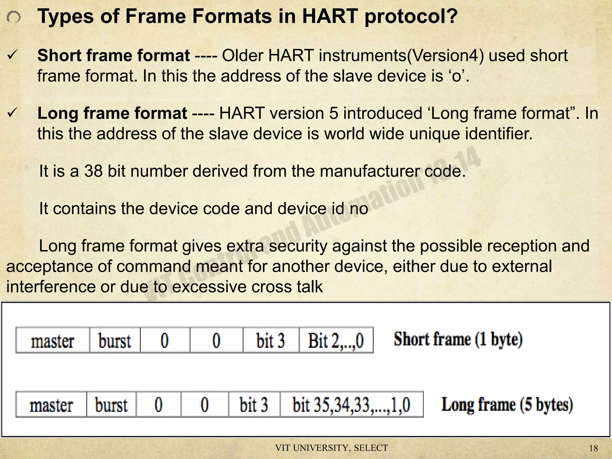 Types of Frame Formats in HART protocol?
 Short frame format ---- Older HART instruments(Version4) used short
frame format. In this the address of the slave device is ‘o’.
 Long frame format ---- HART version 5 introduced ‘Long frame format”. In
this the address of the slave device is world wide unique identifier.
It is a 38 bit number derived from the manufacturer code.
It contains the device code and device id no
Long frame format gives extra security against the possible reception and
acceptance of command meant for another device, either due to external
interference or due to excessive cross talk
VIT UNIVERSITY, SELECT 18
 