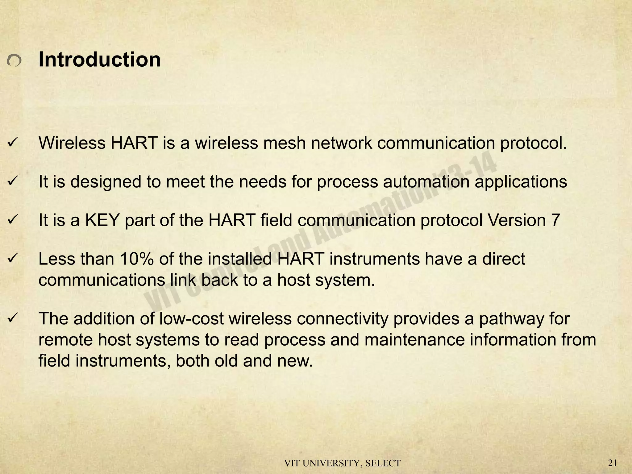 Introduction
 Wireless HART is a wireless mesh network communication protocol.
 It is designed to meet the needs for process automation applications
 It is a KEY part of the HART field communication protocol Version 7
 Less than 10% of the installed HART instruments have a direct
communications link back to a host system.
 The addition of low-cost wireless connectivity provides a pathway for
remote host systems to read process and maintenance information from
field instruments, both old and new.
VIT UNIVERSITY, SELECT 21
 