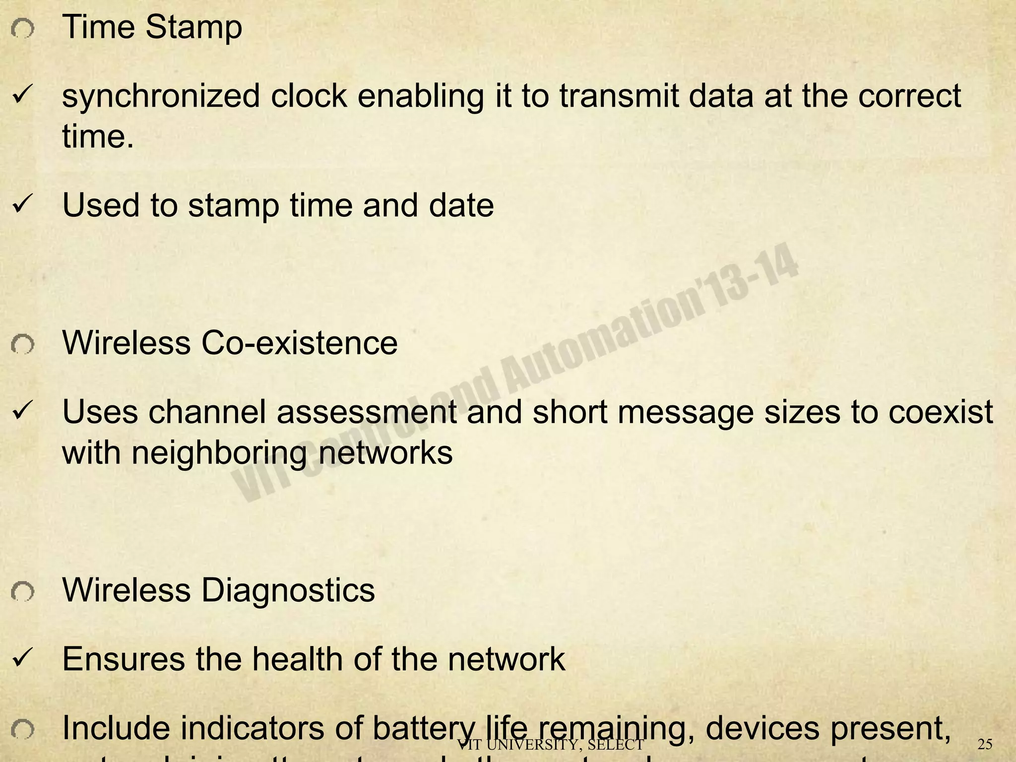 Time Stamp
 synchronized clock enabling it to transmit data at the correct
time.
 Used to stamp time and date
Wireless Co-existence
 Uses channel assessment and short message sizes to coexist
with neighboring networks
Wireless Diagnostics
 Ensures the health of the network
Include indicators of battery life remaining, devices present,VIT UNIVERSITY, SELECT 25
 