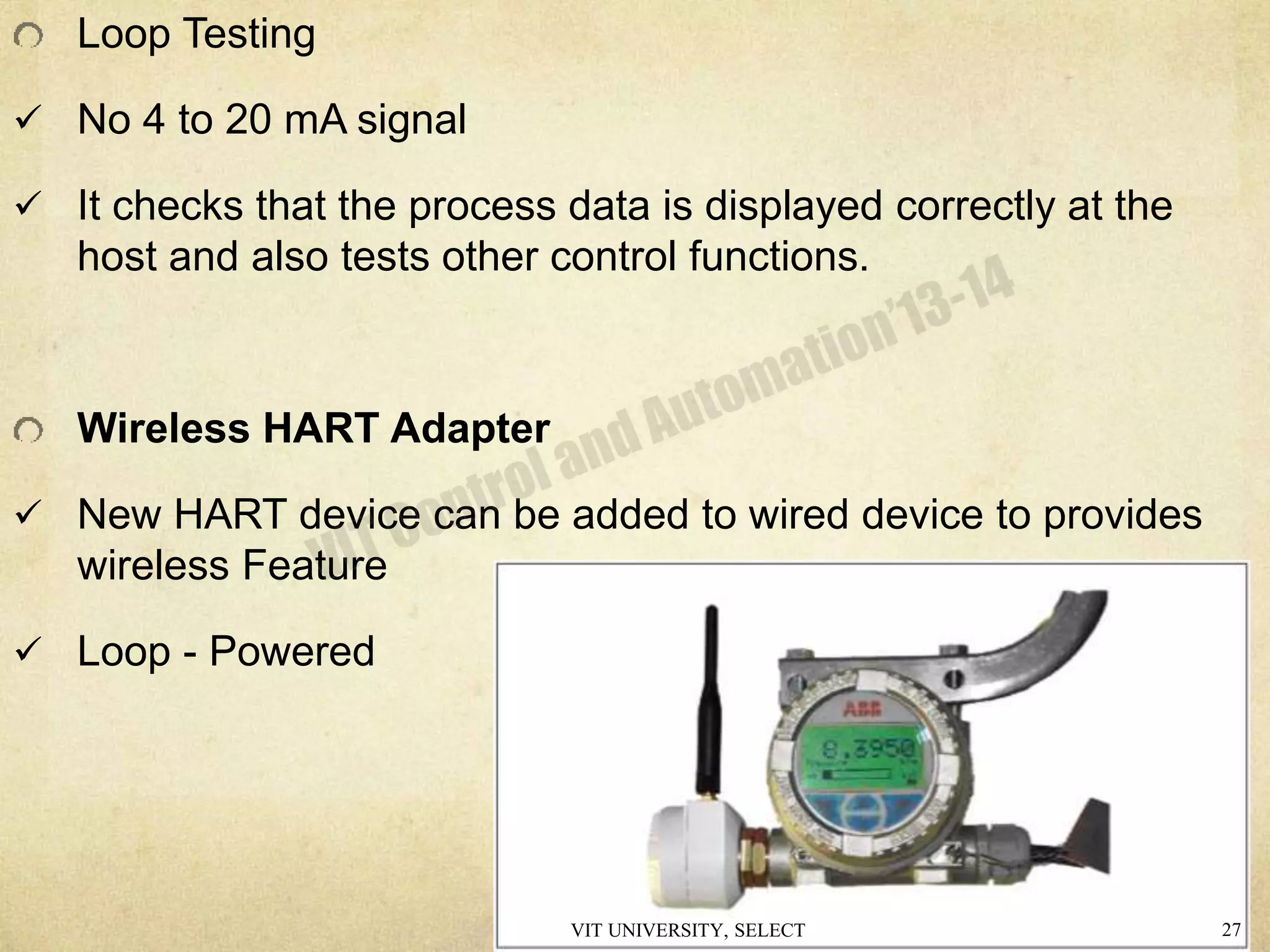 Loop Testing
 No 4 to 20 mA signal
 It checks that the process data is displayed correctly at the
host and also tests other control functions.
Wireless HART Adapter
 New HART device can be added to wired device to provides
wireless Feature
 Loop - Powered
VIT UNIVERSITY, SELECT 27
 